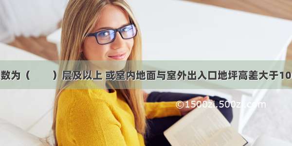 当地下室层数为（　　）层及以上 或室内地面与室外出入口地坪高差大于10m时 按规定