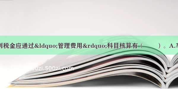 工业企业支付的下列税金应通过&ldquo;管理费用&rdquo;科目核算有（　　）。A.车船税B.房产税C.印