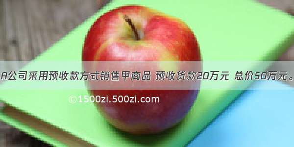5月1日 A公司采用预收款方式销售甲商品 预收货款20万元 总价50万元。并约定
