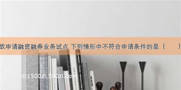 甲证券公司欲申请融资融券业务试点 下列情形中不符合申请条件的是（　　）。A.经营证