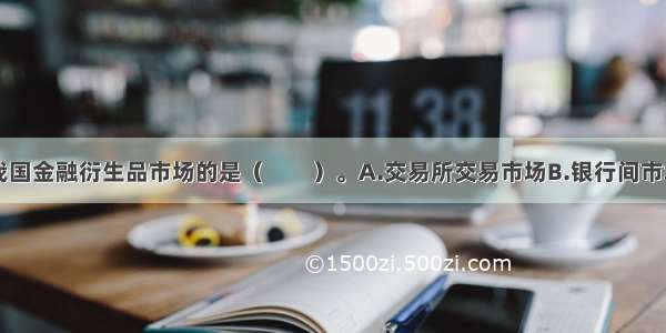 下列不属于我国金融衍生品市场的是（　　）。A.交易所交易市场B.银行间市场C.银行柜台