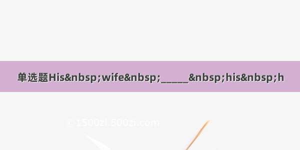 单选题His&nbsp;wife&nbsp;_____&nbsp;his&nbsp;h