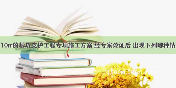 开挖深度为10m的基坑支护工程专项施工方案 经专家论证后 出现下列哪种情况后需要重