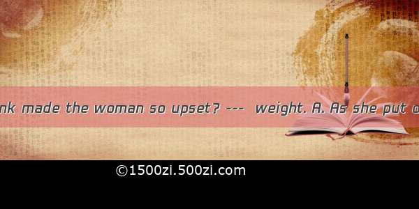 ---What do you think made the woman so upset？---  weight. A. As she put on B. Put on C. Pu