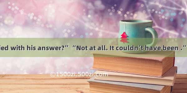 “Are you satisfied with his answer?” “Not at all. It couldn’t have been .”A. betterB. wors
