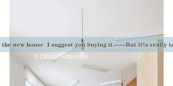 ---If you like the new house  I suggest you buying it.---But it\'s really too expensive. I