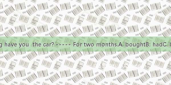 ----- How long have you  the car? ----- For two months.A. boughtB. hadC. buyD. borrowed