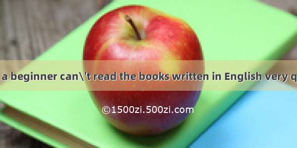 is quite natural a beginner can\'t read the books written in English very quickly.A. Which