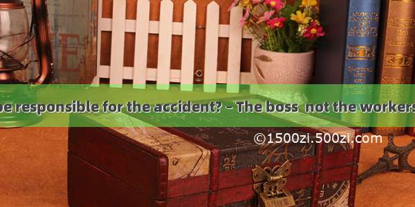 – Who should be responsible for the accident? – The boss  not the workers. They just carr