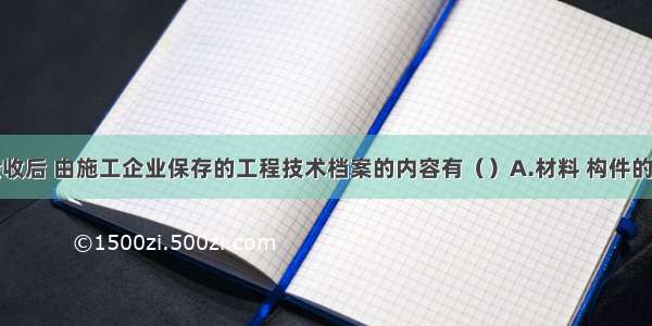 工程完工验收后 由施工企业保存的工程技术档案的内容有（）A.材料 构件的质量合格证