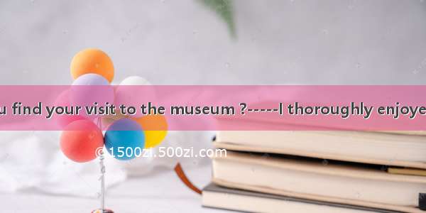 -----How do you find your visit to the museum ?-----I thoroughly enjoyed it  it was  than