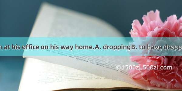 He is believed in at his office on his way home.A. droppingB. to have droppedC. having dro