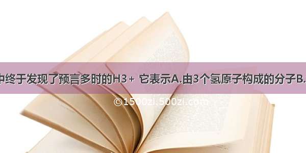 人类在宇宙中终于发现了预言多时的H3+ 它表示A.由3个氢原子构成的分子B.含有3个质子