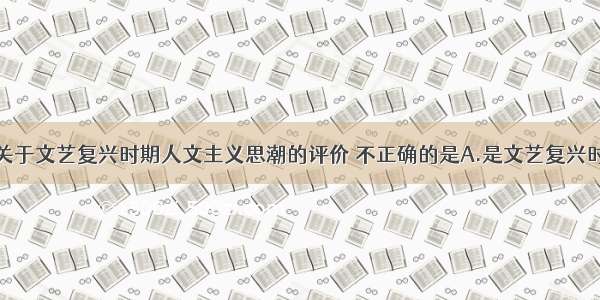 单选题下列关于文艺复兴时期人文主义思潮的评价 不正确的是A.是文艺复兴时期社会主流
