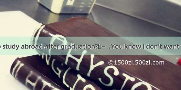 —Do you want to study abroad after graduation?—  .You know I don’t want to add to the eco