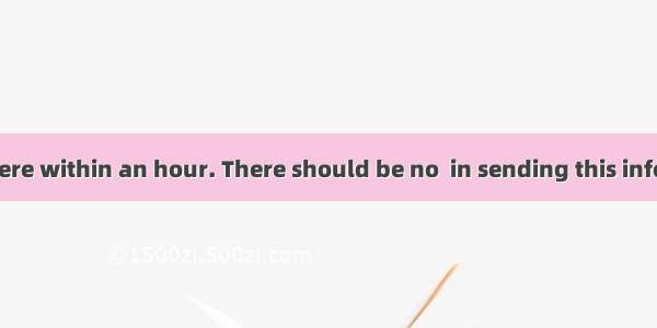 You must get there within an hour. There should be no  in sending this information to him.