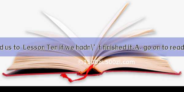 The teacher asked us to  Lesson Ten if we hadn\'t finished it.A. go on to readB. go on read