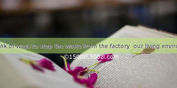 We should think of ways to stop the waste from the factory  our living environment. A. bei