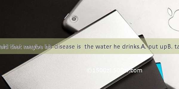 The doctor said that maybe his disease is  the water he drinks.A. put upB. taken offC. giv