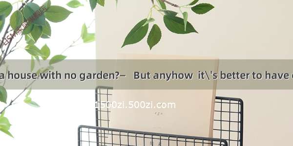 — Do you like a house with no garden?　　　　—   But anyhow  it\'s better to have one than none