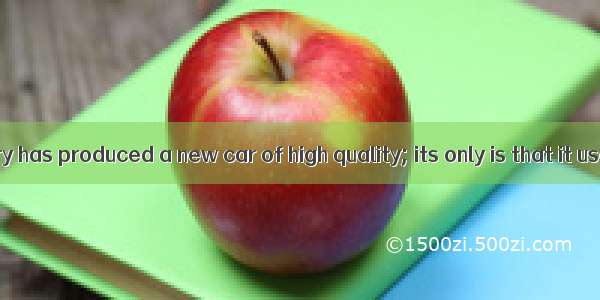 The car factory has produced a new car of high quality; its only is that it uses a lot of