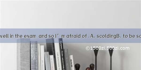 I didn’t do very well in the exam  and so I’m afraid of .A. scoldingB. to be scoldedC. bei