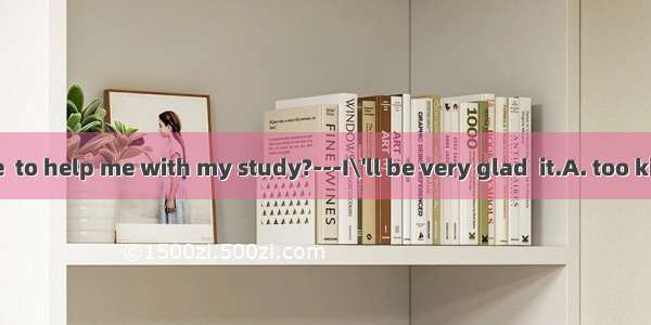 --Would you be  to help me with my study?---I\'ll be very glad  it.A. too kind  doingB. ver