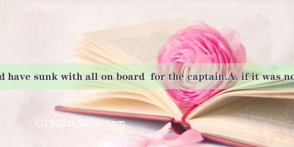 The ship would have sunk with all on board  for the captain.A. if it was not B. had it not