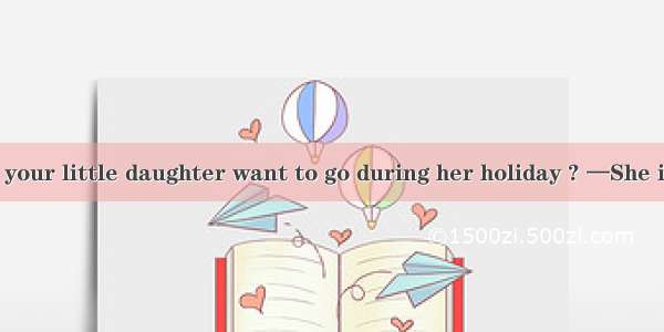 4. —Where does your little daughter want to go during her holiday ? —She is always looking