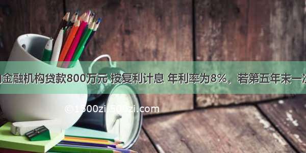 某建筑商向金融机构贷款800万元 按复利计息 年利率为8%。若第五年末一次还本付息 