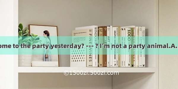 ---You didn’t come to the party yesterday? --- ? I’m not a party animal.A. How can I have