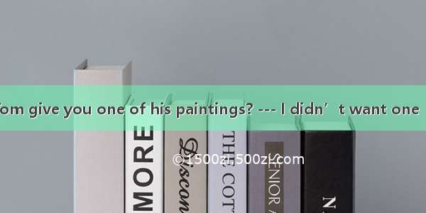 --- Why didn’t Tom give you one of his paintings? --- I didn’t want one  but he would hav