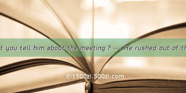 25. --- Why didn’t you tell him about the meeting ? --- He rushed out of the room  I could