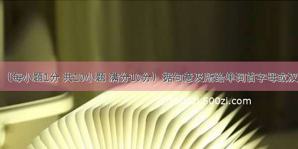 单词拼写：（每小题1分 共10小题 满分10分）据句意及所给单词首字母或汉语意思完成