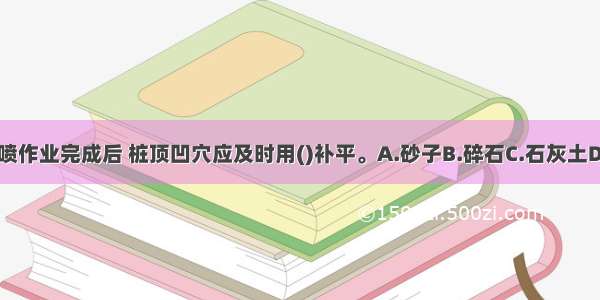 高压旋喷桩旋喷作业完成后 桩顶凹穴应及时用()补平。A.砂子B.碎石C.石灰土D.水泥浆ABCD