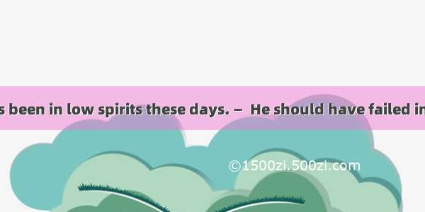 35. —David has been in low spirits these days. —  He should have failed in the Math test.