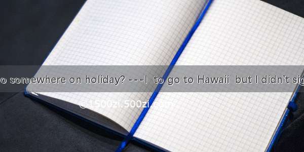 ---Did you go somewhere on holiday? ---I  to go to Hawaii  but I didn’t sign up for the t