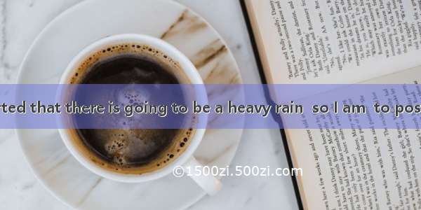 142. It is reported that there is going to be a heavy rain  so I am  to postpone my visit.