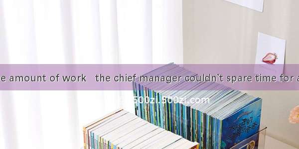 65. Wit a large amount of work   the chief manager couldn’t spare time for a holiday.A. re