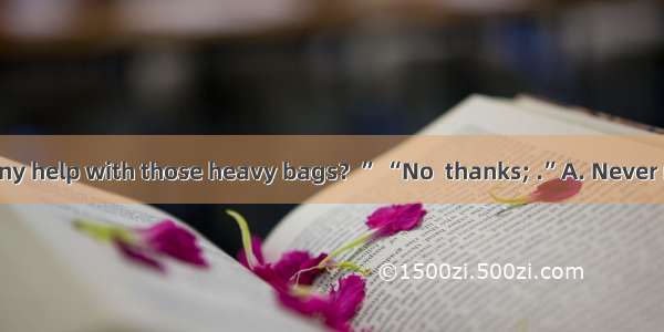 . “Do you need any help with those heavy bags？” “No  thanks; .”A. Never mindB. All rightC.