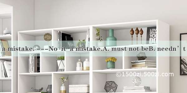 ---That must be a mistake. ---No  it  a mistake.A. must not beB. needn’t beC. cannot beD.