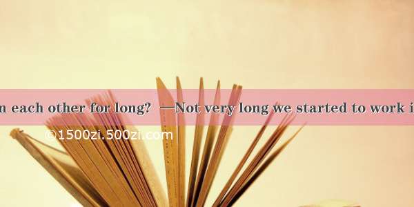 —Have you known each other for long?  —Not very long we started to work in the company. A.