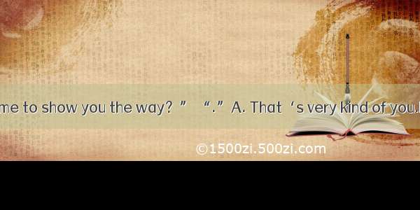 . “Would you like me to show you the way？” “.”A. That‘s very kind of you.B. Yes  you could