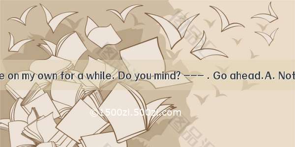 --- I’d like to be on my own for a while. Do you mind? --- . Go ahead.A. Not in the leastB