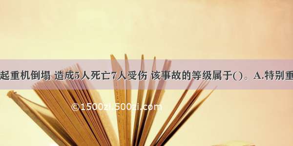 某施工工地起重机倒塌 造成5人死亡7人受伤 该事故的等级属于()。A.特别重大事故B.重