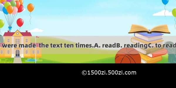 The students were made  the text ten times.A. readB. readingC. to readD. to be read