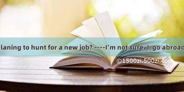 . ----Are you planing to hunt for a new job? ----I’m not sure. I  go abroad to study furth