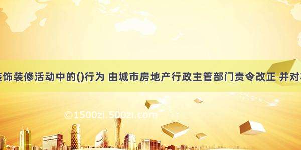 住宅室内装饰装修活动中的()行为 由城市房地产行政主管部门责令改正 并对将装饰装修