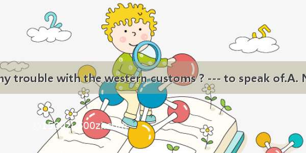 ---Did you have any trouble with the western customs ? --- to speak of.A. NothingB. Nobody