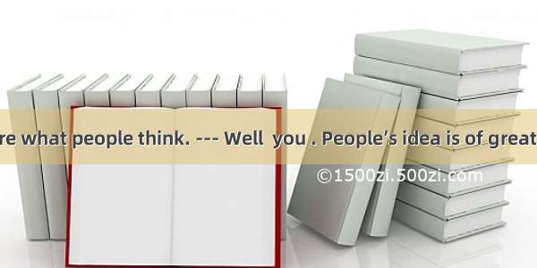 --- I don’t care what people think. --- Well  you . People’s idea is of great value to you